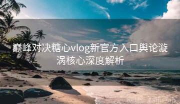 巅峰对决糖心vlog新官方入口舆论漩涡核心深度解析