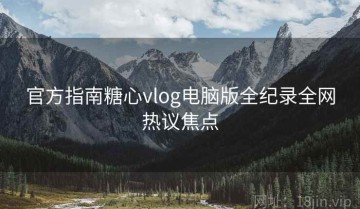 官方指南糖心vlog电脑版全纪录全网热议焦点