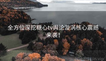 全方位深挖糖心tv舆论漩涡核心震撼来袭！