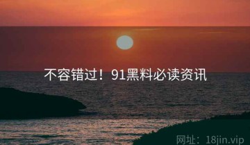 不容错过！91黑料必读资讯