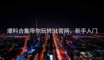 爆料合集带你玩转91官网，新手入门