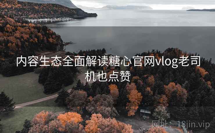 内容生态全面解读糖心官网vlog老司机也点赞