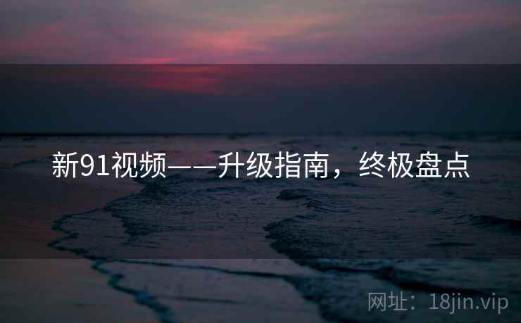 新91视频——升级指南，终极盘点