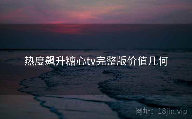 热度飙升糖心tv完整版价值几何