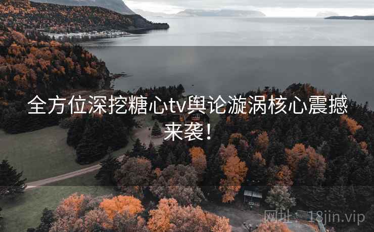 全方位深挖糖心tv舆论漩涡核心震撼来袭！