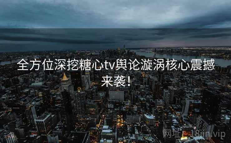 全方位深挖糖心tv舆论漩涡核心震撼来袭！