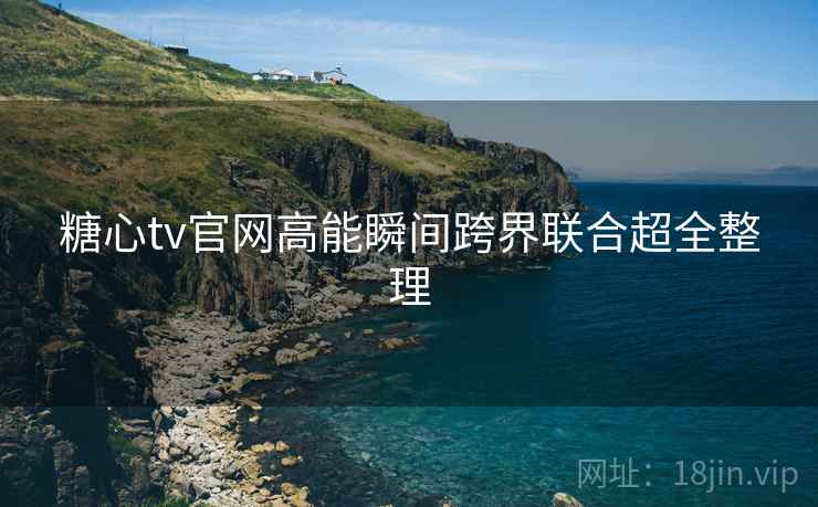糖心tv官网高能瞬间跨界联合超全整理