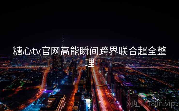 糖心tv官网高能瞬间跨界联合超全整理