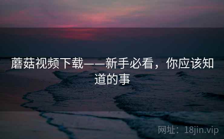 蘑菇视频下载——新手必看,你应该知道的事 蘑菇视频下载——新手必看,你应该知道的事