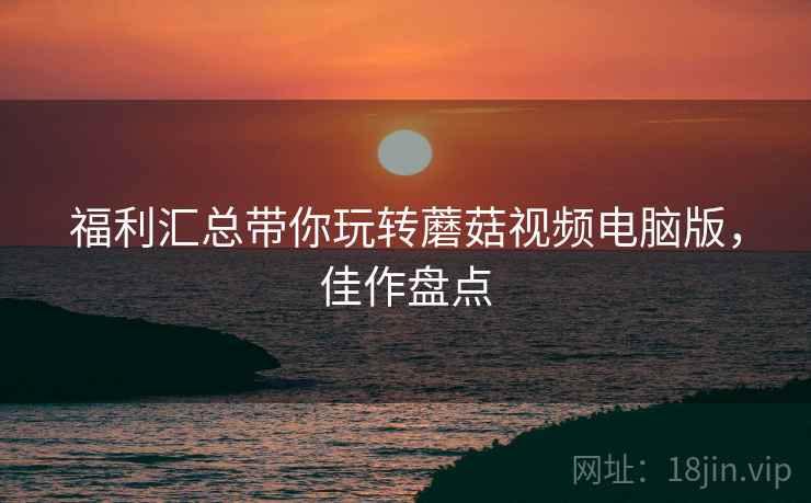 福利汇总带你玩转蘑菇视频电脑版，佳作盘点