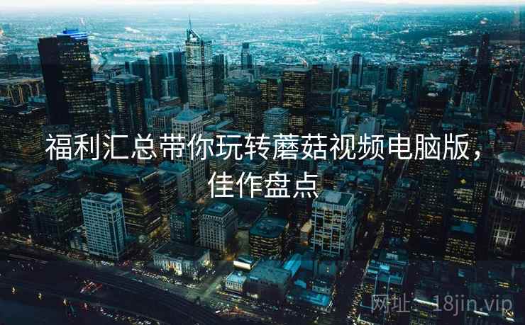福利汇总带你玩转蘑菇视频电脑版，佳作盘点
