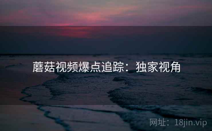 蘑菇视频爆点追踪：独家视角