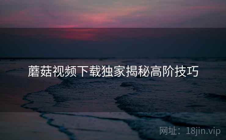 蘑菇视频下载独家揭秘高阶技巧