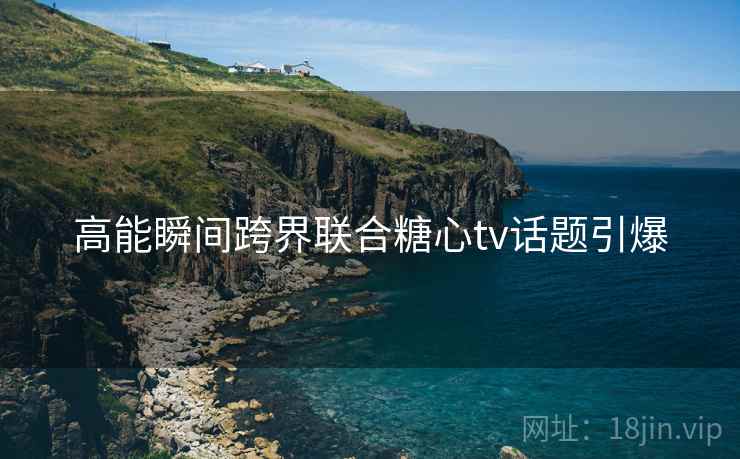 高能瞬间跨界联合糖心tv话题引爆