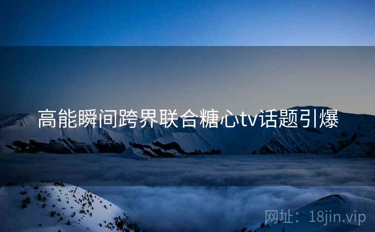 高能瞬间跨界联合糖心tv话题引爆