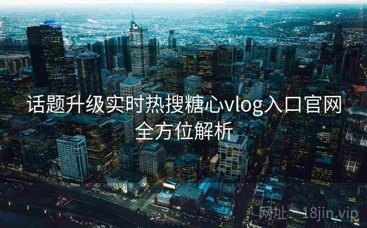 话题升级实时热搜糖心vlog入口官网全方位解析