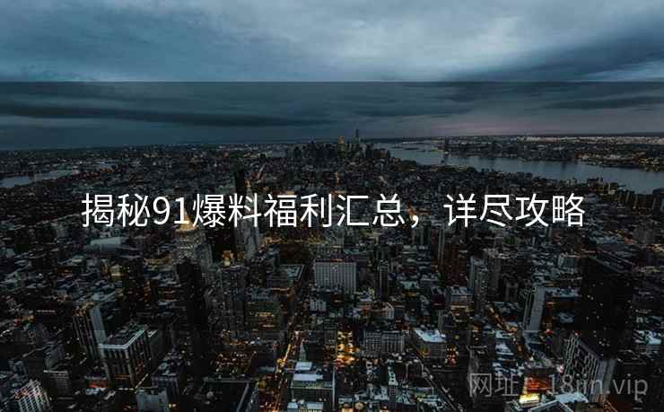揭秘91爆料福利汇总，详尽攻略