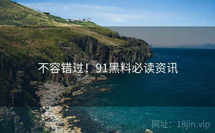 不容错过！91黑料必读资讯