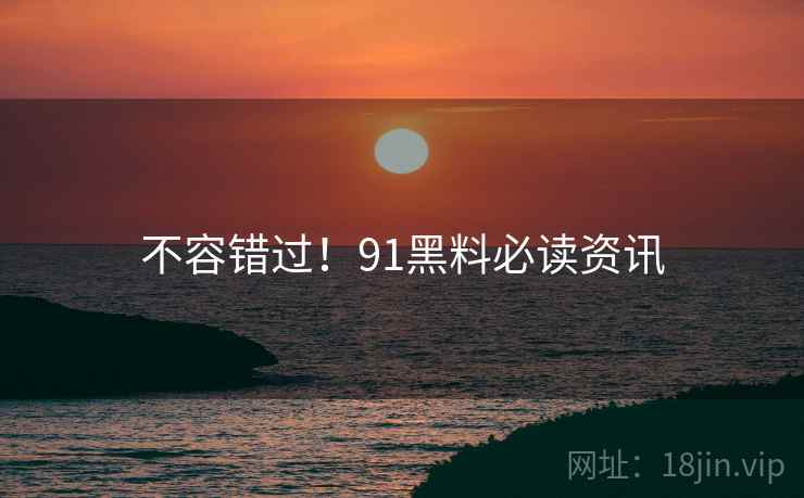 不容错过！91黑料必读资讯