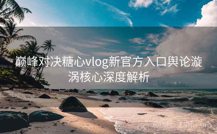 巅峰对决糖心vlog新官方入口舆论漩涡核心深度解析