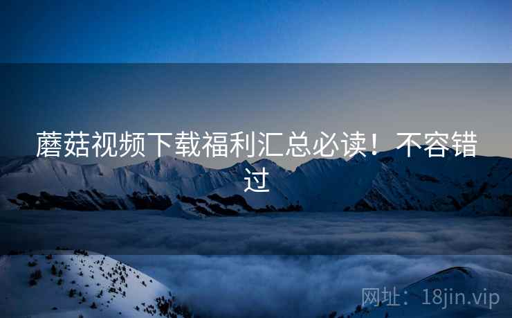 蘑菇视频下载福利汇总必读！不容错过