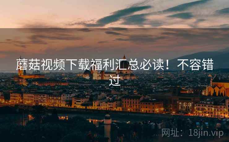 蘑菇视频下载福利汇总必读！不容错过