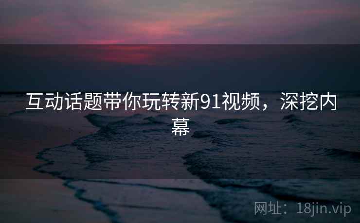 互动话题带你玩转新91视频，深挖内幕