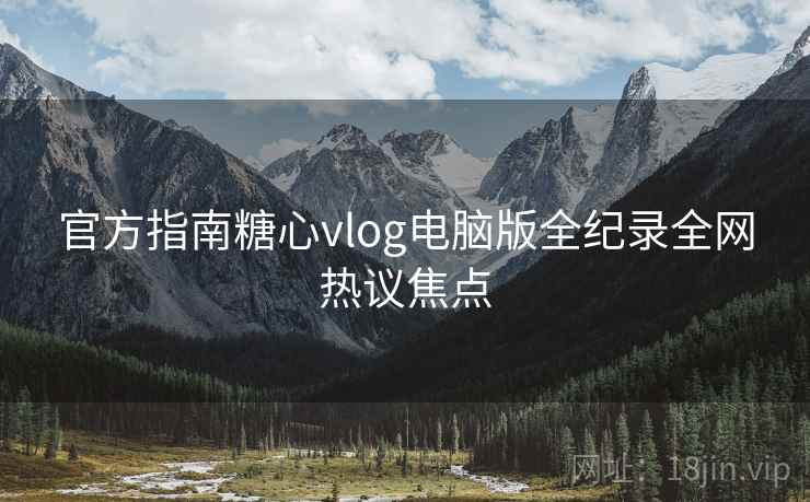 官方指南糖心vlog电脑版全纪录全网热议焦点