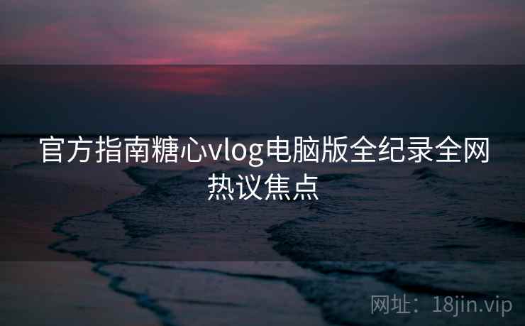 官方指南糖心vlog电脑版全纪录全网热议焦点
