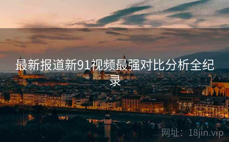 最新报道新91视频最强对比分析全纪录
